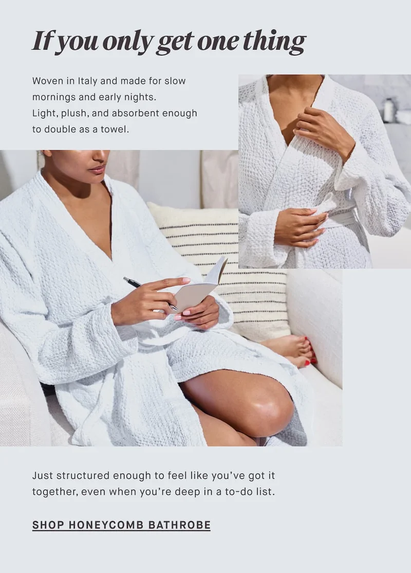 If you only get one thing Woven in Italy and made for slow mornings and early nights. Light, plush, and absorbent enough to double as a towel. Just structured enough to feel like you’ve got it together, even when you’re deep in a to-do list. SHOP HONEYCOMB BATHROBE