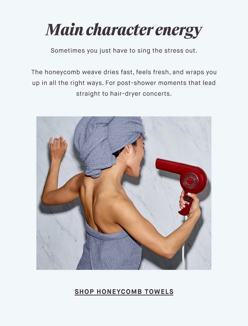 Main character energy Sometimes you just have to sing the stress out.  The honeycomb weave dries fast, feels fresh, and wraps you up in all the right ways. For post-shower moments that lead straight to hair-dryer concerts. SHOP HONEYCOMB TOWELS