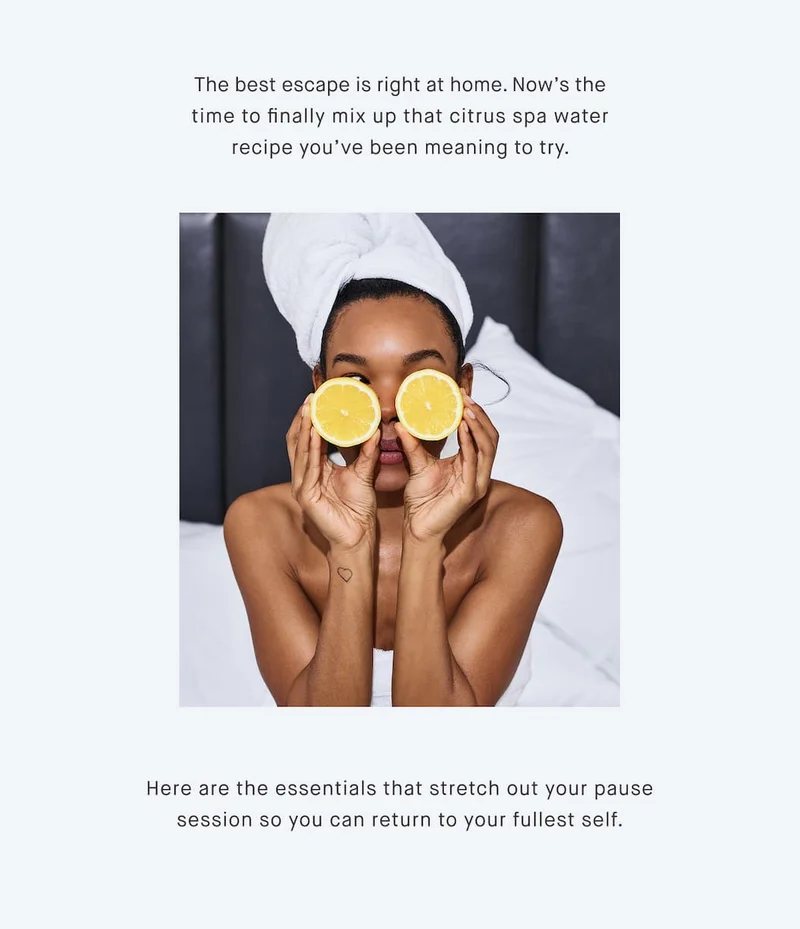The best escape is right at home. Now’s the time to finally mix up that citrus spa water recipe you’ve been meaning to try.  Here are the essentials that stretch out your pause session so you can return to your fullest self.