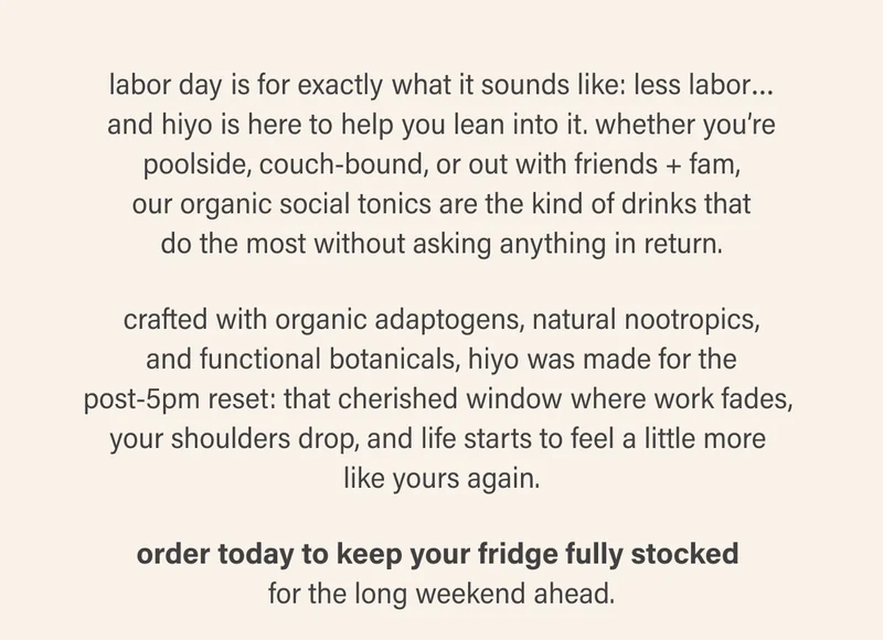 labor day is for exactly what it sounds like: less labor… and hiyo is here to help you lean into it. whether you’re poolside, couch-bound, or out with friends + fam, our organic social tonics are the kind of drinks that do the most without asking anything in return. crafted with organic adaptogens, natural nootropics, and functional botanicals, hiyo was made for the post-5pm reset: that cherished window where work fades,  your shoulders drop, and life starts to feel a little more  like yours again. order today to keep your fridge fully stocked  for the long weekend ahead.