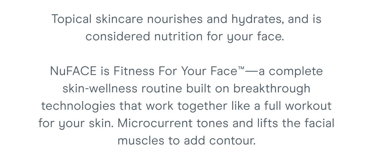 Topical skincare nourishes and hydrates, and is considered nutrition for your face. NuFACE is Fitness For Your Face™—a complete skin-wellness routine built on breakthrough technologies that work together like a full workout for your skin. Microcurrent tones and lifts the facial muscles to add contour.