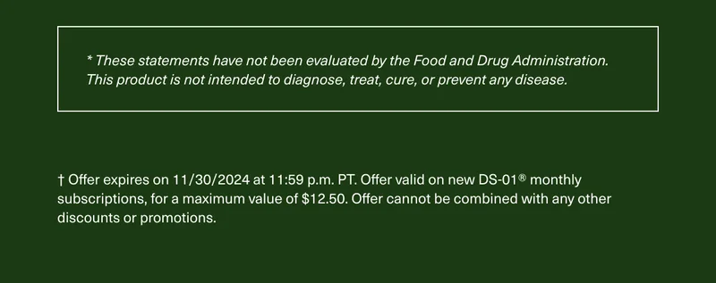 *These statements have not been evaluated by the Food and Drug Administration. This product is not intended to diagnose, treat, cure, or prevent any disease. | † Offer expires on 11/30/2023 at 11:59 p.m. PT. Offer valid on new DS-01® monthly subscriptions, for a maximum value of $12.50. Offer cannot be combined with any other discounts or promotions.