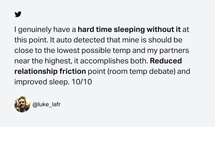 I genuinely have a hard time sleeping without it at this point. It auto detected that mine is should be close to the lowest possible temp and my partners near the highest, it accomplishes both. Reduced relationship friction point (room temp debate) and improved sleep. 10/10. @luke_lafr