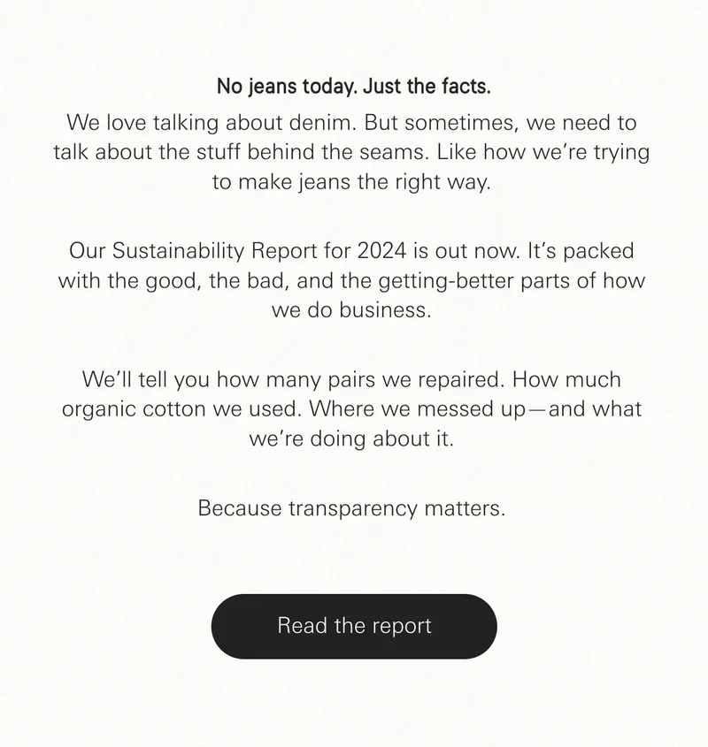 We love talking about denim. But sometimes, we need to talk about the stuff behind the seams. Like how we’re trying to make jeans the right way. Our Sustainability Report for 2024 is out now. It’s packed with the good, the bad, and the getting-better parts of how we do business. We’ll tell you how many pairs we repaired. How much organic cotton we used. Where we messed up—and what we’re doing about it. Because transparency matters.