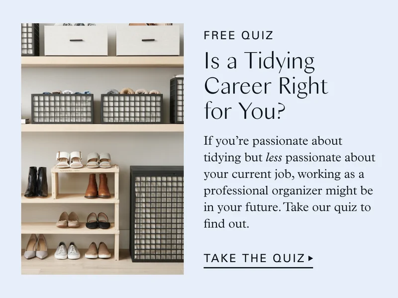 Free Quiz: Is a Tidying Career Right for You? If you’re passionate about tidying but less passionate about your current job, working as a professional organizer might be in your future. Take our quiz to find out. TAKE THE QUIZ