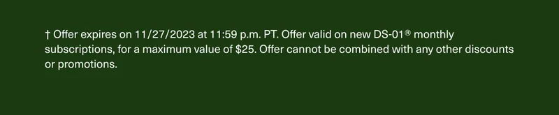 † Offer expires on 11/27/2023 at 11:59 p.m. PT. Offer valid on new DS-01® monthly subscriptions, for a maximum value of $25. Offer cannot be combined with any other discounts or promotions.