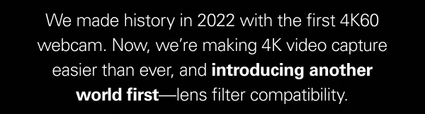We made history in 2022 with the first 4K60 webcam. Now, we’re making 4K video capture easier than ever, and introducing another world first—lens filter compatibility.