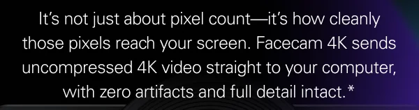It’s not just about pixel count—it’s how cleanly those pixels reach your screen. Facecam 4K sends uncompressed 4K video straight to your computer, with zero artifacts and full detail intact.*