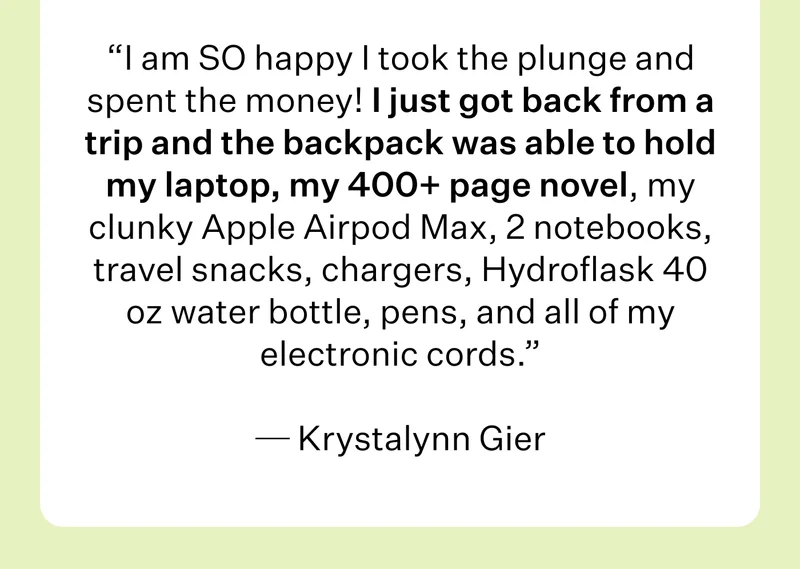 I am SO happy I took the plunge and spent the money! I just got back from a trip and the backpack was able to hold my laptop, my 400+ page novel, my clunky Apple Airpod Max, 2 notebooks, travel snacks, chargers, Hydroflask 40 oz water bottle, pens, and all of my electronic cords.   Krystalynn Gier