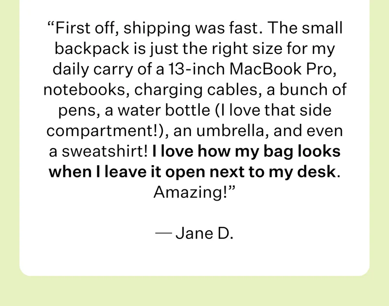 First off, shipping was fast. The small backpack is just the right size for my daily carry of a 13-inch MacBook Pro, notebooks, charging cables, a bunch of pens, a water bottle (I love that side compartment!), an umbrella, and even a sweatshirt! I love how my bag looks when I leave it open next to my desk. Amazing!   Jane D.