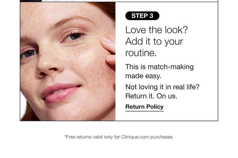 STEP 3 | Love the look? Add it to your routine. This is match-making made easy. Not loving it in real life? Return it. On us. Return Policy | *Free returns valid only for Clinique.com purchases.