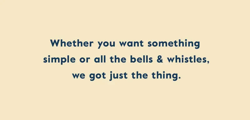 Whether you want something simple or all the bells & whistles, we got just the thing.