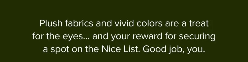 Plush fabrics and vivid colors are a treat for the eyes… and your reward for securing a spot on the Nice List. Good job, you.