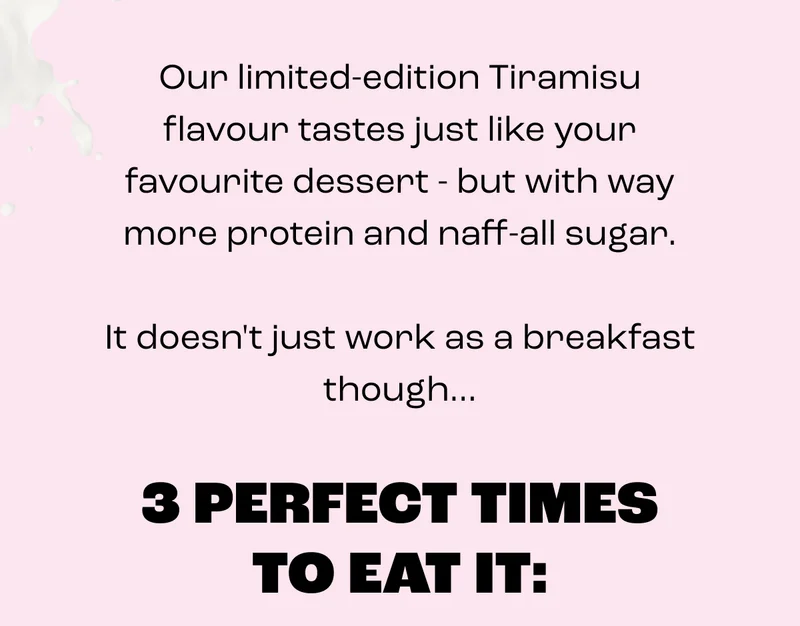 Our limited-edition Tiramisu flavour tastes just like your favourite dessert - but with way more protein and naff-all sugar.  It doesn't just work as a breakfast though...