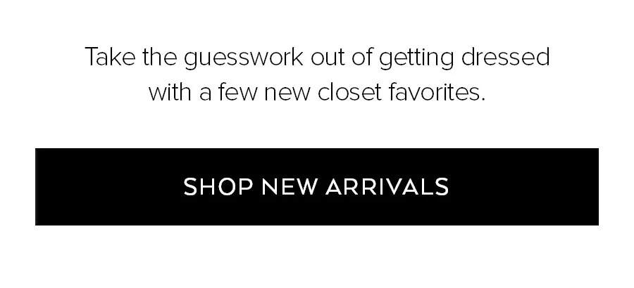 TAKE THE GUESSWORK OUT OF GETTING DRESSED WITH A FEW NEW CLOSET FAVORITES SHOP NEW ARRIVALS