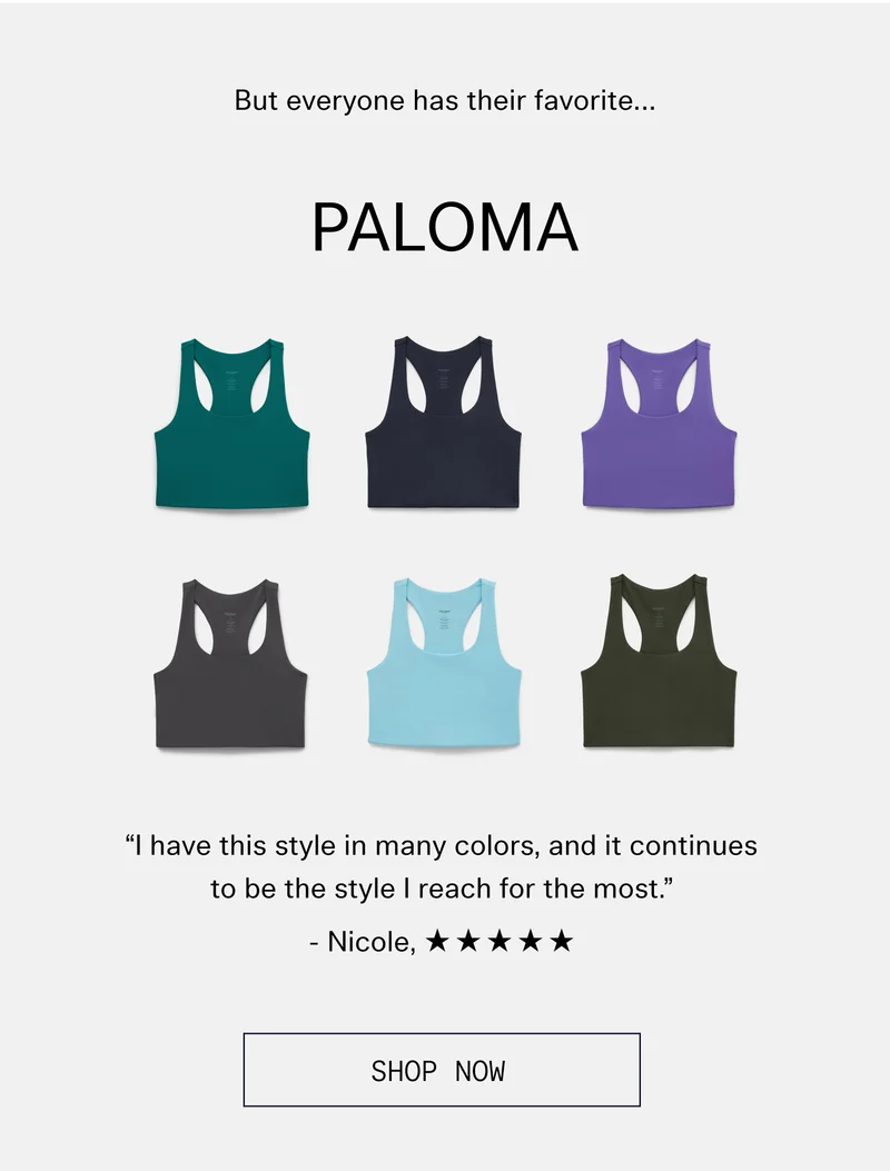 But everyone has their favorite…  |  PALOMA  “I have this style in many colors, and it continues to be the style I reach for the most.” -Nicole, ✯✯✯✯✯ | SHOP NOW