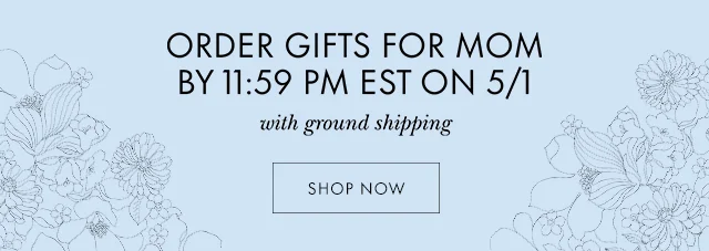 ORDER GIFTS FOR MOM BY 11:59 PM EST ON 5/1 with ground shipping SHOP NOW