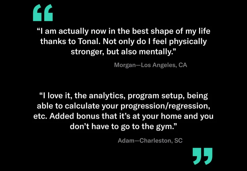 "I am actually now in the best shape of my life thanks to Tonal. Not only do I feel physically stronger, but also mentally." Morgan T, Los Angeles, CA.  "I love it, the analytics, program setup, being able to calculate your progression/regression, etc. Added bonus that its at your home and you don't have to go to the gym. Adam J, Charleston, SC