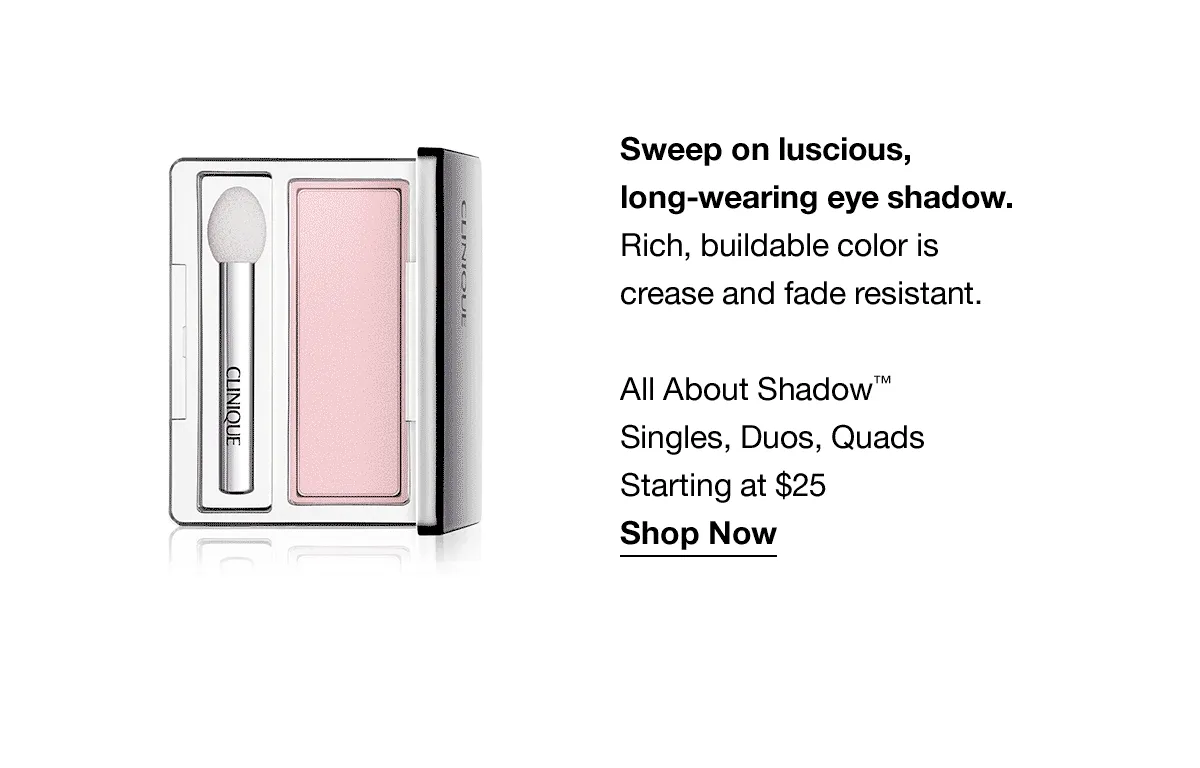 Sweep on luscious long-wearing eye shadow. | Rich, buildable color is crease and fade resistant. All About Shadow™ Singles, Duos, Quads Starting at $25 Shop Now