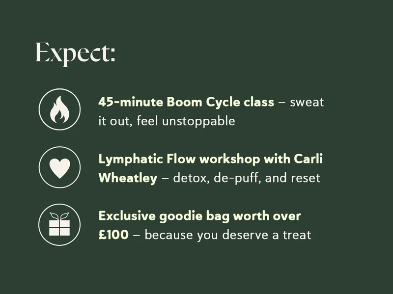 Expect:  🔥 45-minute Boom Cycle class – sweat it out, feel unstoppable 💆 Lymphatic Flow workshop with Carli Wheatley – detox, de-puff, and reset 🎁 Exclusive goodie bag worth over £100 – because you deserve a treat