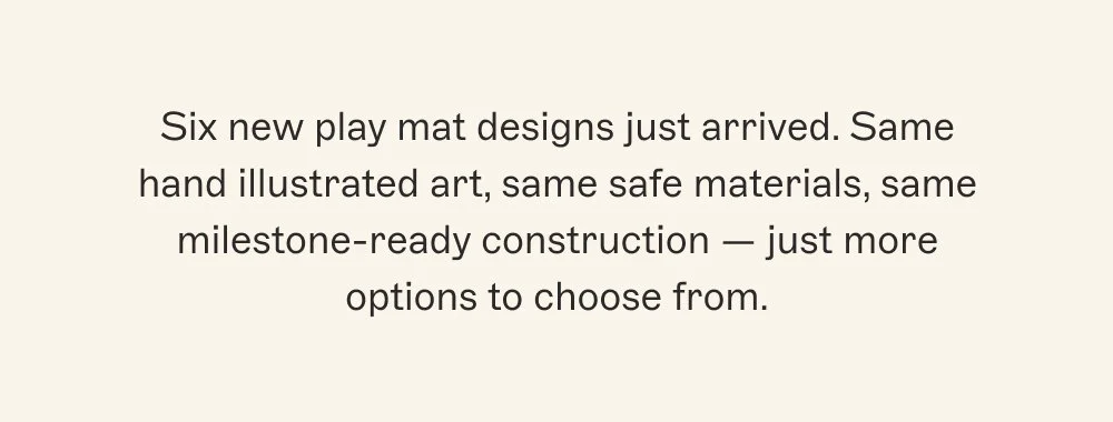 Six new play mat designs just arrived. Same hand illustrated art, same safe materials, same milestone-ready construction — just more options to choose from.
