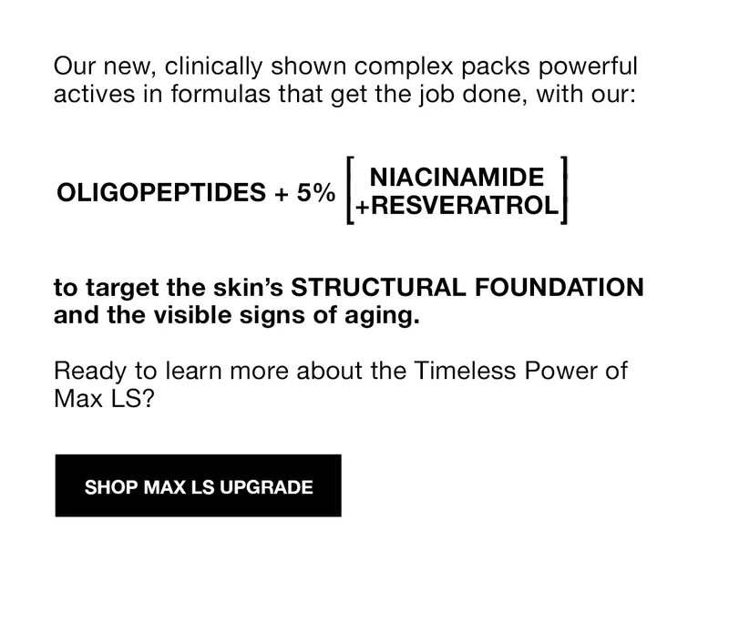Our new, clinically shown complex packs powerful actives in formulas that get the job done, with our: OLIGOPEPTIDES + 5% [NIACINAMIDE+RESVERATROL] to target the skin's STRUCTURAL FOUNDATION and the visible signs of aging. | Ready to learn more about the Timeless Power of Max LS? | SHOP MAX LS UPGRADE | FREE SHIPPING AND FREE RETURNS ON ORDERS $45+
