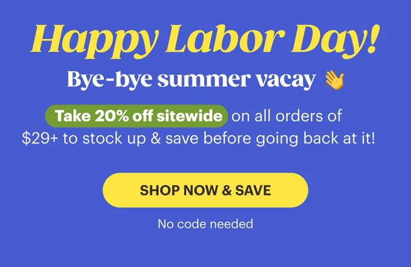 Happy Labor Day!   Bye-bye summer vacay 👋 Take 20% off sitewide on all orders of $29+ to stock up & save before going back at it! No code needed.