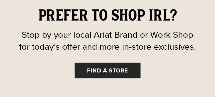 Stop by your local Ariat Brand or Work Shop for today’s offer and more in-store exclusives.