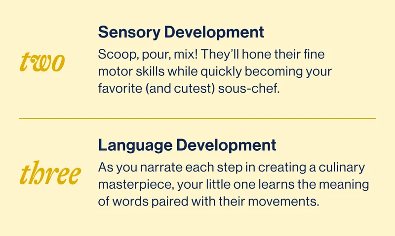TWO- Sensory Development Scoop, pour, mix! They’ll hone their fine motor skills while quickly becoming your favorite (and cutest) sous-chef. / THREE- Language Development As you narrate each step in creating a culinary masterpiece, your little one learns the meaning of words paired with their movements.