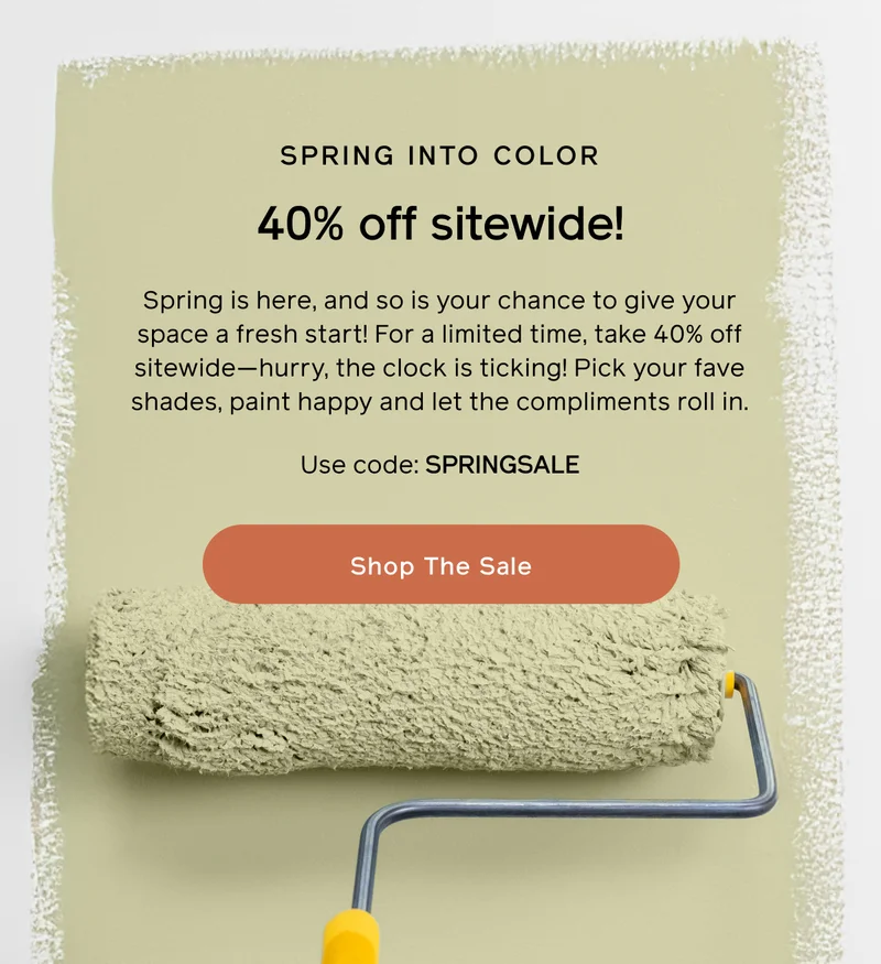 SPRING INTO COLOR. 40% off sitewide! Spring is here, and so if your chance to give your space a fresh start! For a limited time, take 40% off sitewide—hurry, the clock is ticking! Pick your fave shades, paint happy and let the compliments roll in. Use code: SPRINGSALE. Shop The Sale