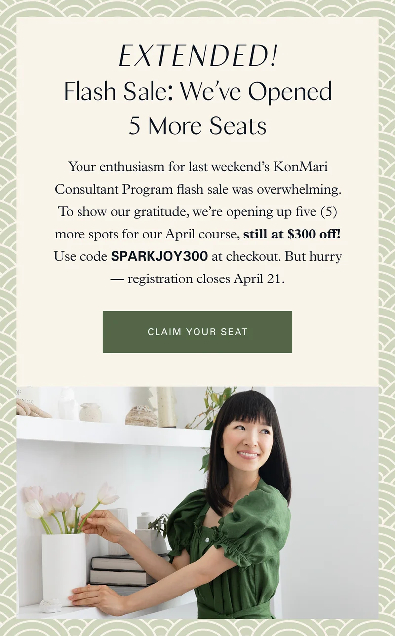 Extended! Flash Sale: We’ve Opened 5 More Seats. Your enthusiasm for last weekend’s KonMari Consultant Program flash sale was overwhelming. To show our gratitude, we’re opening up five (5) more spots for our April course, still at $300 off! Use code SPARKJOY300 at checkout. But hurry — registration closes April 21. Claim your seat