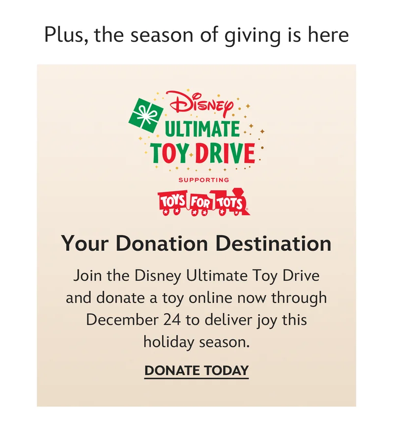 Plus, the season of giving is here. Your Donation Destination.
Join the Disney Ultimate Toy Drive and donate a toy online now through December 24 to deliver joy this holiday season. | Donate Today