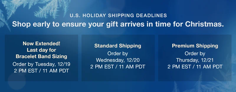 U.S. HOLIDAY SHIPPING DEADLINES Shop early to ensure your gift arrives in time for Christmas. — Now Extended! Last day for Bracelet Band Sizing Order by Tuesday, 12/19 2 PM EST / 11 AM PDT | Standard Shipping: Order by Wednesday, December 20, 2:00pm EST / 11:00am PDT | Premium Shipping: Order by Thursday, December 21, 2:00pm EST / 11:00am PDT