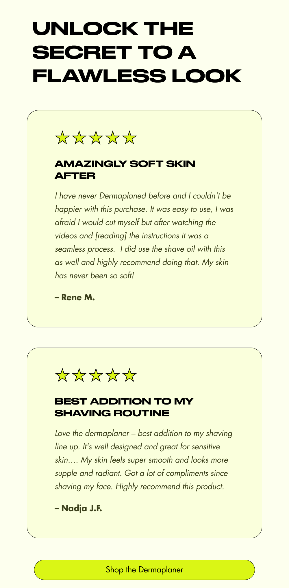 Unlock the Secret to a Flawless Look Amazingly soft skin after I have never Dermaplaned before and I couldn't be happier with this purchase. It was easy to use, I was afraid I would cut myself but after watching the videos and [reading] the instructions it was a seamless process.&nbsp; I did use the shave oil with this as well and highly recommend doing that. My skin has never been so soft! – Rene M. Best addition to my shaving routine Love the dermaplaner – best addition to my shaving line up. It's well designed and great for sensitive skin…. My skin feels super smooth and looks more supple and radiant. Got a lot of compliments since shaving my face. Highly recommend this product. – Nadja J.F. Shop the Dermaplaner