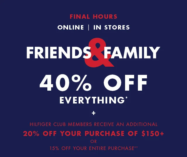 Final Hours                                            Online, In stores                                            Friends & Family                                            40% off everything*                                            +                                            Hilfiger Club members receive an additional                                            20% off your purchase of $150+ or 15% off your entire purchase**                                            Valid online now - November 1