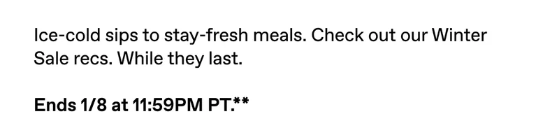 Ice-cold sips to stay-fresh meals. Check out our Winter Sale recs. While they last. Ends 1/8 at 11:59PM PT.**