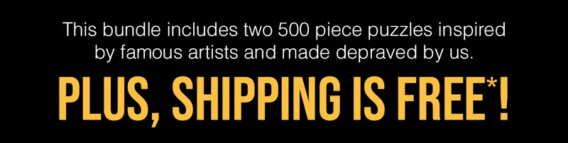 This bundle includes two 500 piece puzzles inspired by famous artists and made depraved by us. | PLUS, SHIPPING IS FREE*! |