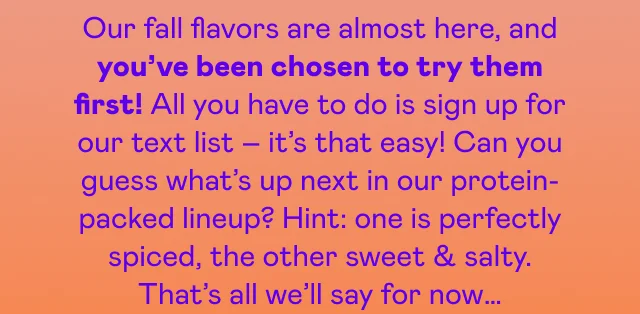 Our fall flavors are almost here, and you've been chosen to try them first! All you have to do is sign up for our text list – it's that easy!