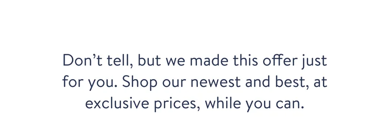 Don’t tell, but we made this offer just for you. Shop our newest and best, at exclusive prices, while you can.