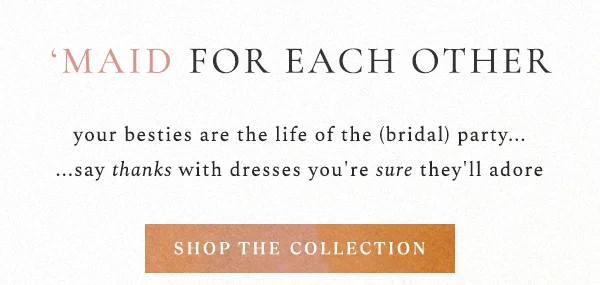 'MAID FOR EACH OTHER  your besties are the life of the (bridal) party... ...say thanks with dresses you're sure they'll adore.  shop the collection