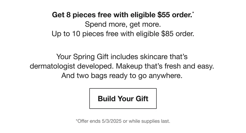 Get 8 pieces free with eligible $55 order.*Spend more, get more. Up to 10 pieces free with eligible $85 order. | Your Spring Gift includes skincare that’s dermatologist developed. Makeup that’s fresh and easy. And two bags ready to go anywhere. | Build Your Gift | *Offer ends 5/3/2025 or while supplies last.