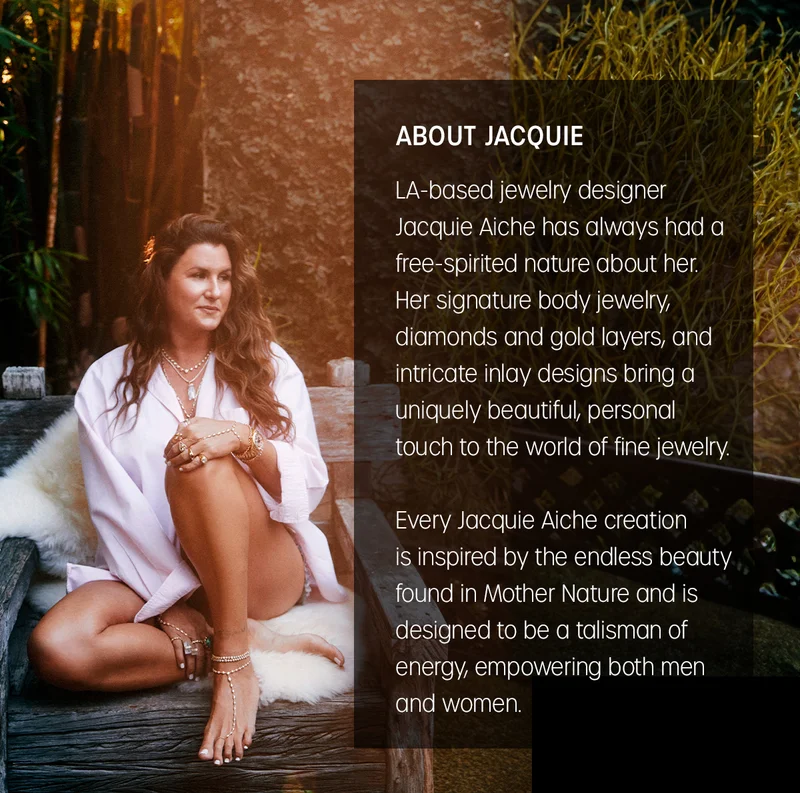 ABOUT JACQUIE | LA-based jewelry designer Jacquie Aiche has always had a free-spirited nature about her. Her signature body jewelry, diamonds and gold layers, and intricate inlay designs bring a uniquely beautiful, personal touch to the world of fine jewelry. Every Jacquie Aiche creation is inspired by the endless beauty found in Mother Nature and is designed to be a talisman of energy, empowering both men and women.