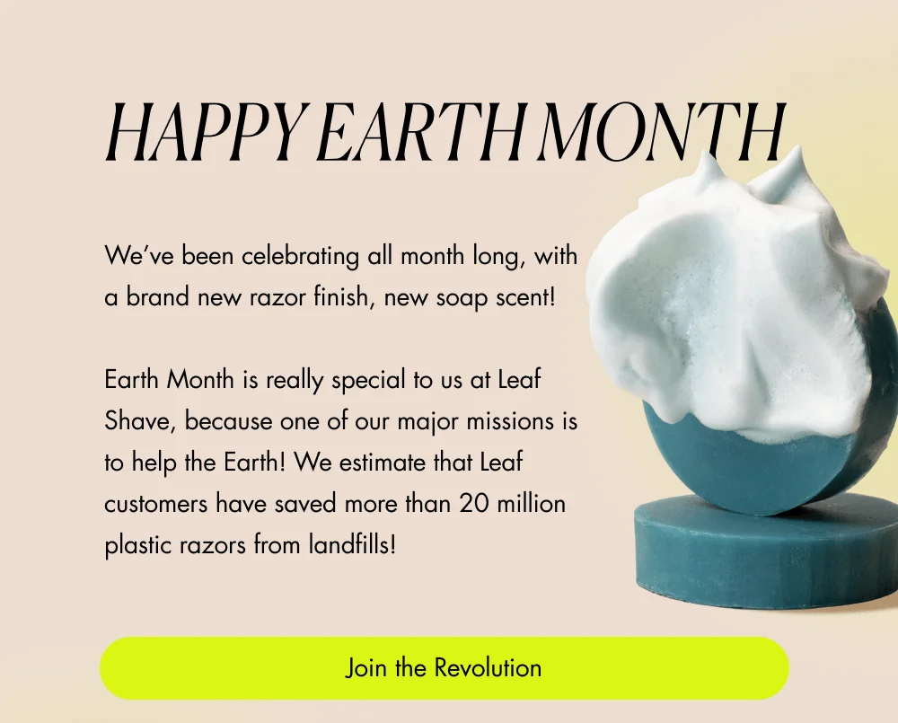 HAPPY EARTH MONTH We’ve been celebrating all month long, with a brand new razor finish, new soap scent!  Earth Month is really special to us at Leaf Shave, because one of our major missions is to help the Earth! We estimate that Leaf customers have saved more than 20 million plastic razors from landfills! Join the Revolution