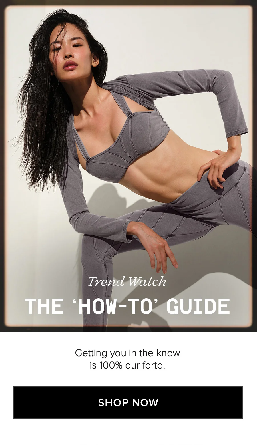 Trend Watch THE HOW-TO GUIDE Getting your in the know is 100% our forte. SHOP NOW