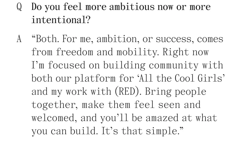 Q Do you feel more ambitious now or more intentional? A "Both. For me, ambition, or success, comes from freedom and mobility. Right now I'm focused on building community with both our platform for 'All the Cool Girls' and my work with (RED). Bring people together, make them feel seen and welcomed, and you'll be amazed at what you can build. It's that simple."