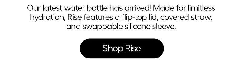 Our latest water bottle has arrived! Made for limitless hydration, Rise features a flip-flop lid, covered straw, and swappable silicone sleeve. - Shop Rise