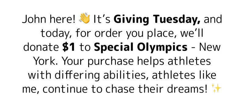 John here! 👋 It’s Giving Tuesday, and today, for order you place, we’ll donate $1 to Special Olympics - New York. Your purchase helps athletes with differing abilities, athletes like me, continue to chase their dreams! ✨