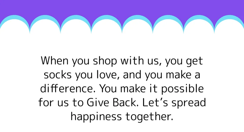 When you shop with us, you get socks you love, and you make a difference. You make it possible for us to Give Back. Let’s spread happiness together.