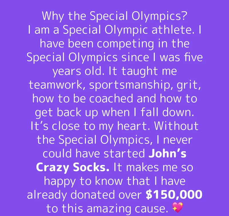 Why the Special Olympics? I am a Special Olympic athlete. I have been competing in the Special Olympics since I was five years old. It taught me teamwork, sportsmanship, grit, how to be coached and how to get back up when I fall down. It’s close to my heart. Without the Special Olympics, I never could have started John’s Crazy Socks. It makes me so happy to know that I have already donated over $150,000 to this amazing cause. 💖