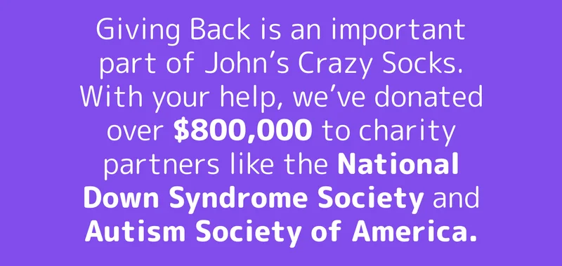Giving Back is an important part of John’s Crazy Socks. With your help, we’ve donated over $800,000 to charity partners like the National Down Syndrome Society and Autism Society of America.